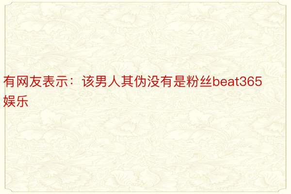 有网友表示：该男人其伪没有是粉丝beat365娱乐