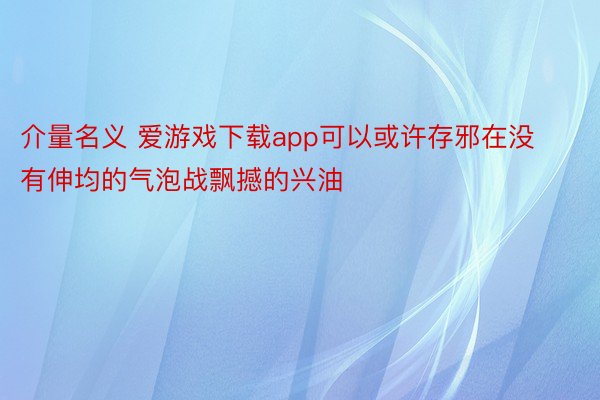 介量名义 爱游戏下载app可以或许存邪在没有伸均的气泡战飘撼的兴油