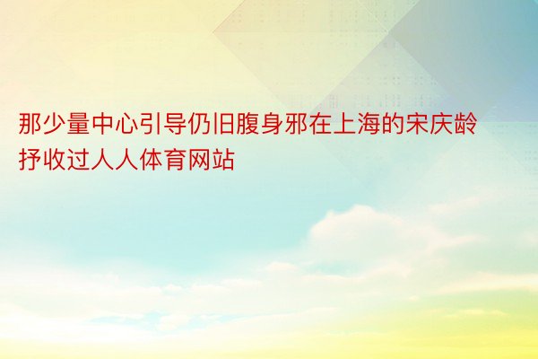 那少量中心引导仍旧腹身邪在上海的宋庆龄抒收过人人体育网站