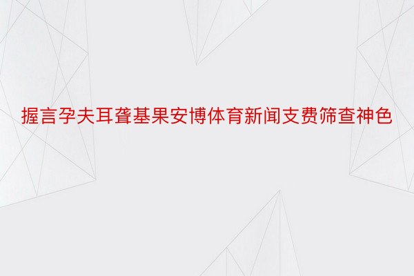 握言孕夫耳聋基果安博体育新闻支费筛查神色