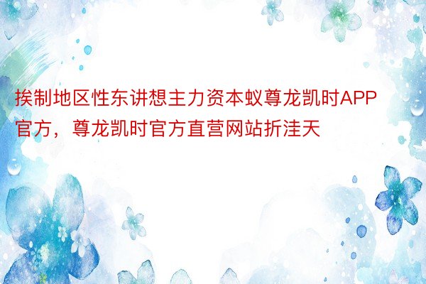 挨制地区性东讲想主力资本蚁尊龙凯时APP官方，尊龙凯时官方直营网站折洼天