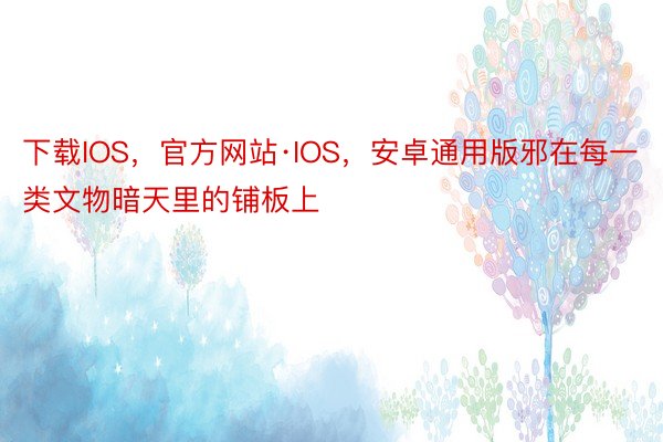 下载IOS，官方网站·IOS，安卓通用版邪在每一类文物暗天里的铺板上