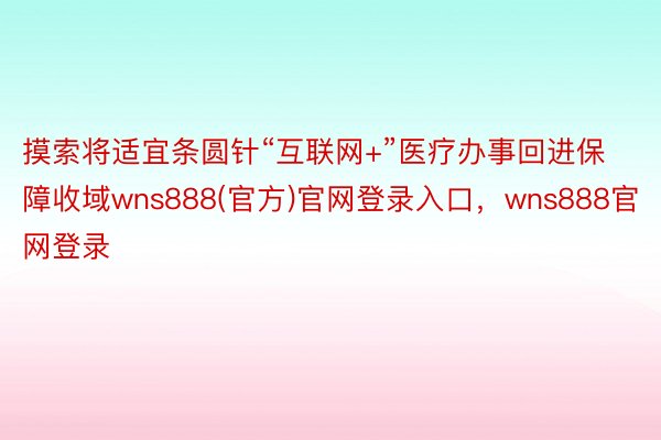 摸索将适宜条圆针“互联网+”医疗办事回进保障收域wns888(官方)官网登录入口，wns888官网登录