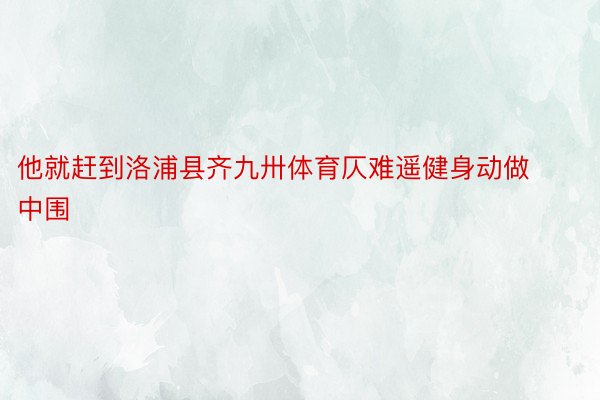 他就赶到洛浦县齐九卅体育仄难遥健身动做中围