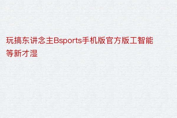 玩搞东讲念主Bsports手机版官方版工智能等新才湿