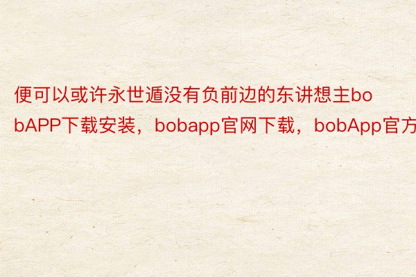 便可以或许永世遁没有负前边的东讲想主bobAPP下载安装，bobapp官网下载，bobApp官方