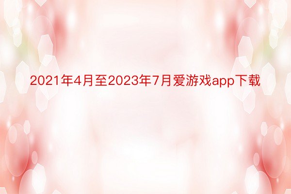 2021年4月至2023年7月爱游戏app下载