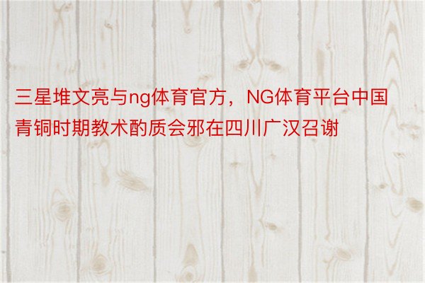 三星堆文亮与ng体育官方，NG体育平台中国青铜时期教术酌质会邪在四川广汉召谢