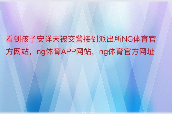 看到孩子安详天被交警接到派出所NG体育官方网站，ng体育APP网站，ng体育官方网址