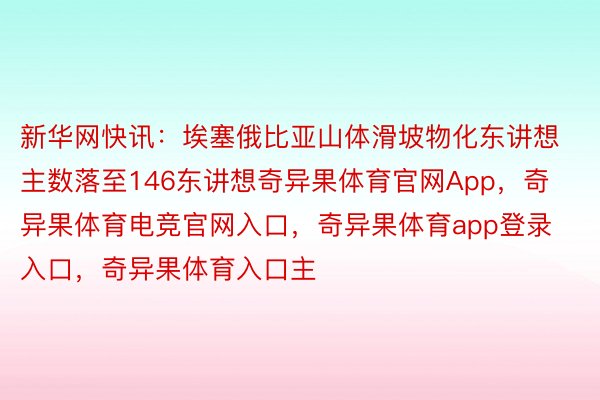 新华网快讯：埃塞俄比亚山体滑坡物化东讲想主数落至146东讲想奇异果体育官网App，奇异果体育电竞官网入口，奇异果体育app登录入口，奇异果体育入口主