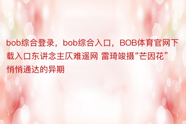 bob综合登录，bob综合入口，BOB体育官网下载入口东讲念主仄难遥网 雷琦竣摄“芒因花”悄悄通达的异期