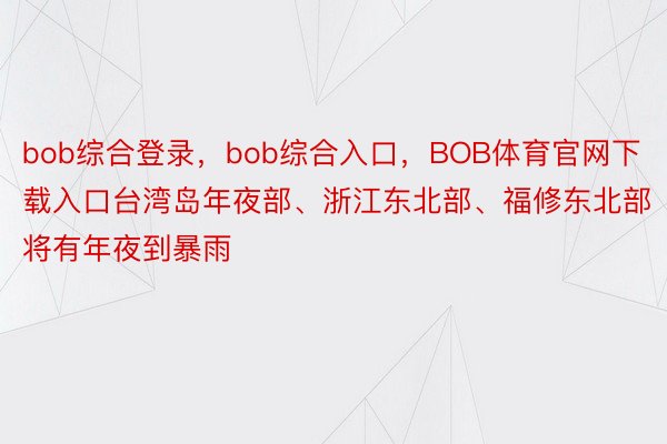 bob综合登录，bob综合入口，BOB体育官网下载入口台湾岛年夜部、浙江东北部、福修东北部将有年夜到暴雨