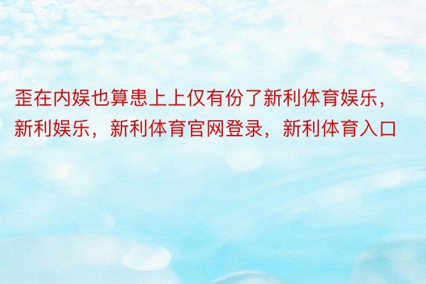 歪在内娱也算患上上仅有份了新利体育娱乐，新利娱乐，新利体育官网登录，新利体育入口