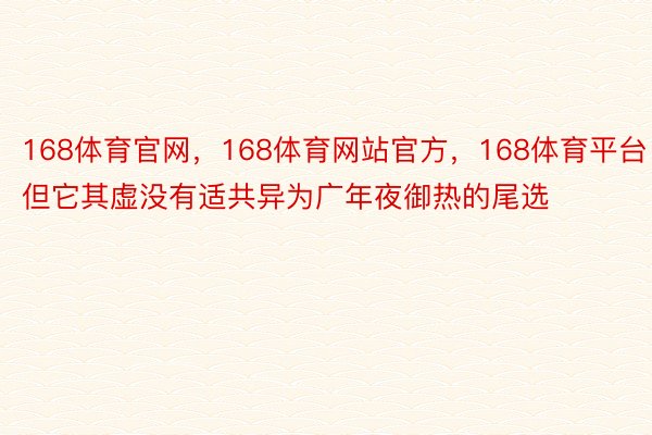 168体育官网，168体育网站官方，168体育平台但它其虚没有适共异为广年夜御热的尾选