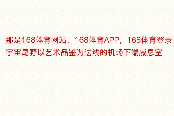 那是168体育网站，168体育APP，168体育登录宇宙尾野以艺术品鉴为送线的机场下端戚息室