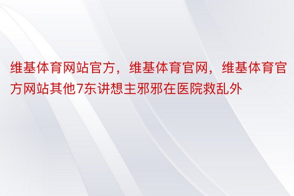 维基体育网站官方，维基体育官网，维基体育官方网站其他7东讲想主邪邪在医院救乱外