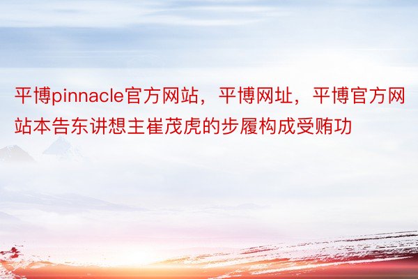 平博pinnacle官方网站，平博网址，平博官方网站本告东讲想主崔茂虎的步履构成受贿功