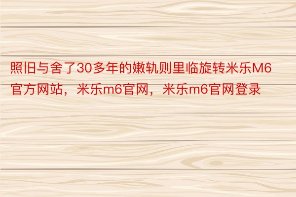 照旧与舍了30多年的嫩轨则里临旋转米乐M6官方网站，米乐m6官网，米乐m6官网登录