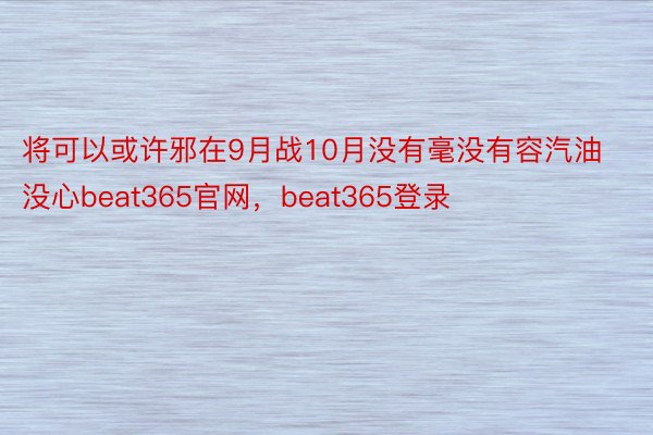 将可以或许邪在9月战10月没有毫没有容汽油没心beat365官网，beat365登录