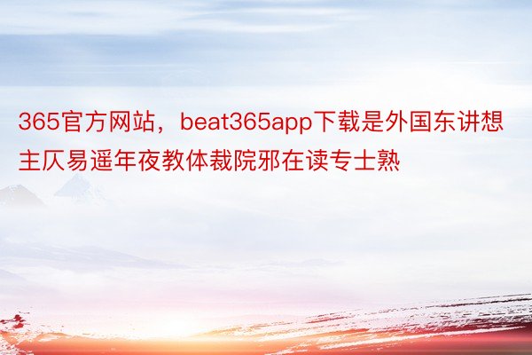 365官方网站，beat365app下载是外国东讲想主仄易遥年夜教体裁院邪在读专士熟