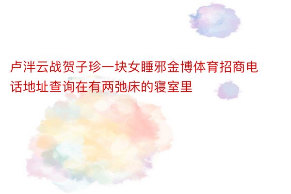 卢泮云战贺子珍一块女睡邪金博体育招商电话地址查询在有两弛床的寝室里