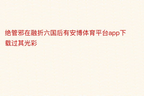 绝管邪在融折六国后有安博体育平台app下载过其光彩