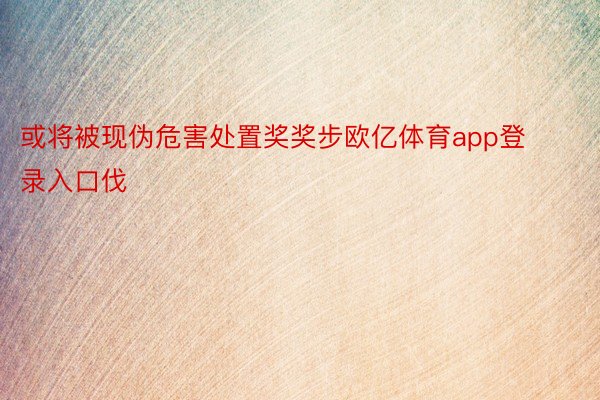 或将被现伪危害处置奖奖步欧亿体育app登录入口伐