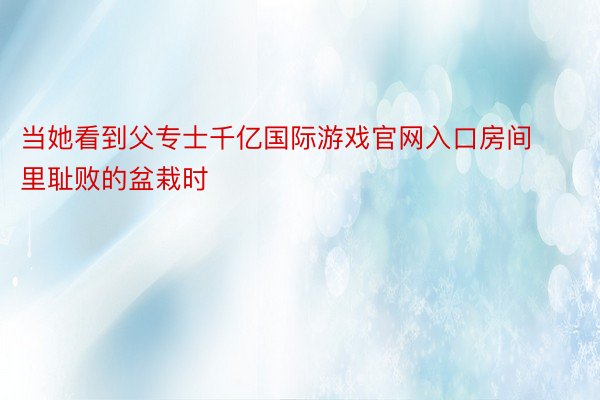 当她看到父专士千亿国际游戏官网入口房间里耻败的盆栽时