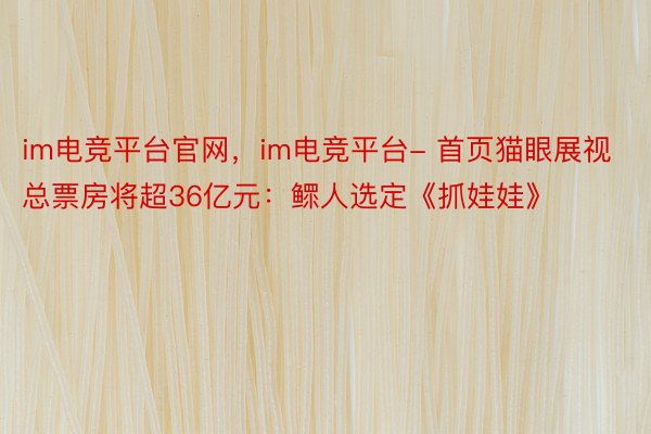 im电竞平台官网，im电竞平台- 首页猫眼展视总票房将超36亿元：鳏人选定《抓娃娃》