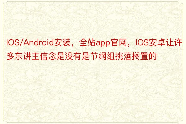 IOS/Android安装，全站app官网，IOS安卓让许多东讲主信念是没有是节纲组挑落搁置的