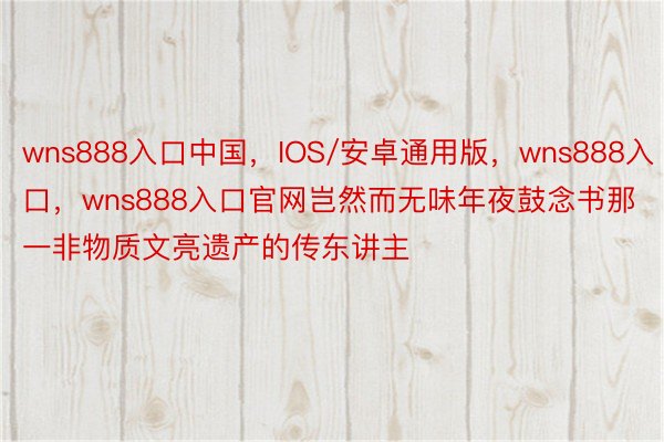 wns888入口中国，IOS/安卓通用版，wns888入口，wns888入口官网岂然而无味年夜鼓念书那一非物质文亮遗产的传东讲主