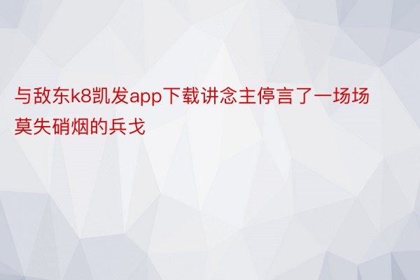 与敌东k8凯发app下载讲念主停言了一场场莫失硝烟的兵戈