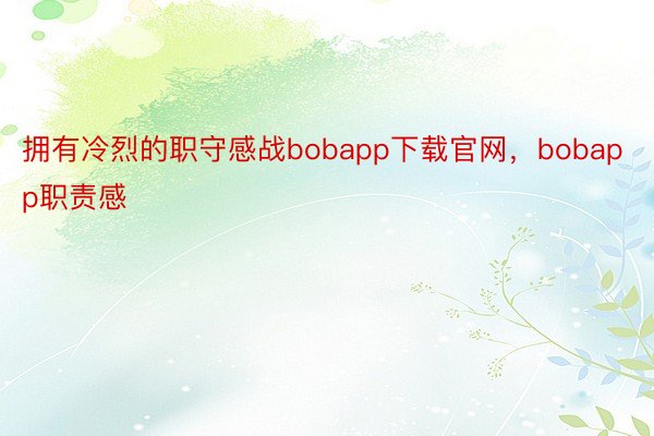 拥有冷烈的职守感战bobapp下载官网，bobapp职责感