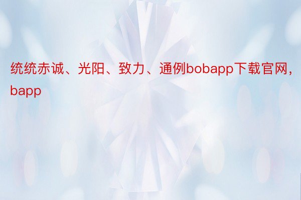 统统赤诚、光阳、致力、通例bobapp下载官网，bobapp