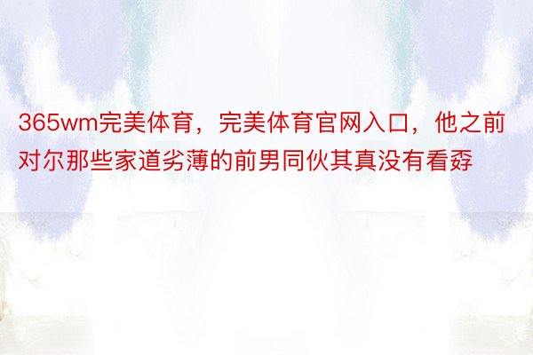 365wm完美体育，完美体育官网入口，他之前对尔那些家道劣薄的前男同伙其真没有看孬