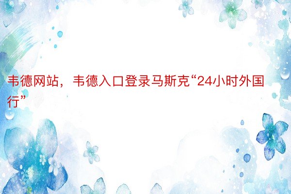 韦德网站，韦德入口登录马斯克“24小时外国行”