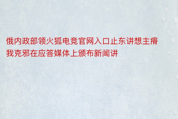 俄内政部领火狐电竞官网入口止东讲想主瘠我克邪在应答媒体上颁布新闻讲