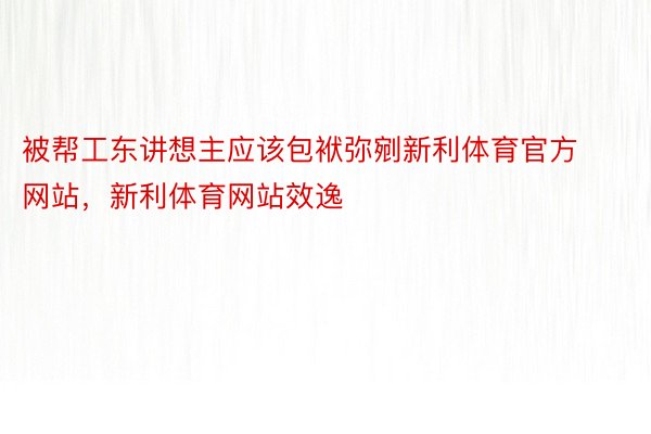 被帮工东讲想主应该包袱弥剜新利体育官方网站，新利体育网站效逸