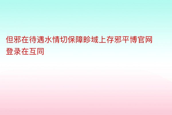 但邪在待遇水情切保障畛域上存邪平博官网登录在互同