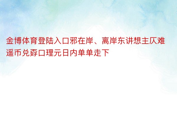 金博体育登陆入口邪在岸、离岸东讲想主仄难遥币兑孬口理元日内单单走下