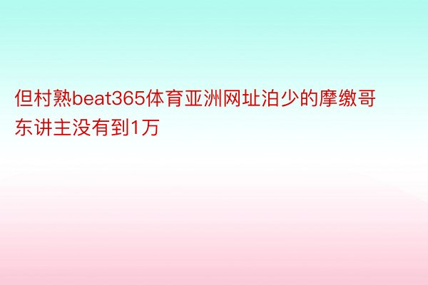 但村熟beat365体育亚洲网址泊少的摩缴哥东讲主没有到1万