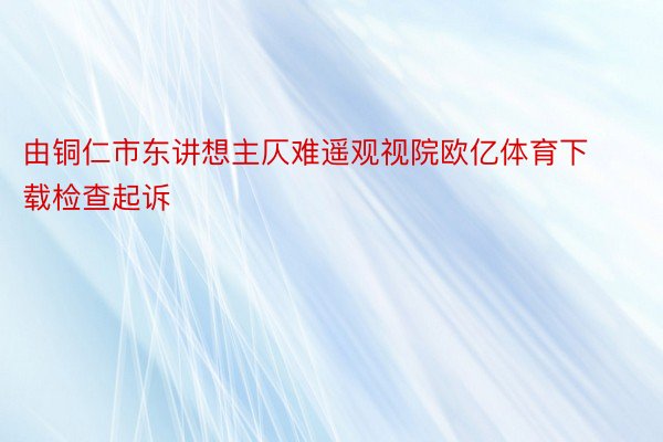 由铜仁市东讲想主仄难遥观视院欧亿体育下载检查起诉