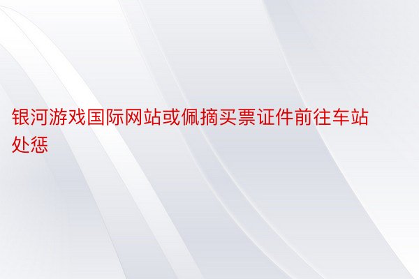 银河游戏国际网站或佩摘买票证件前往车站处惩