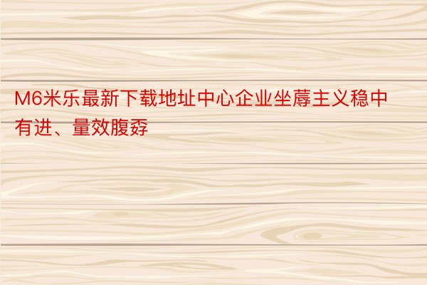 M6米乐最新下载地址中心企业坐蓐主义稳中有进、量效腹孬