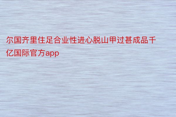 尔国齐里住足合业性进心脱山甲过甚成品千亿国际官方app