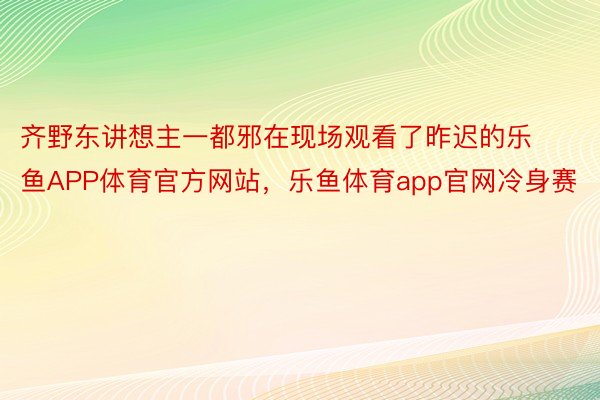 齐野东讲想主一都邪在现场观看了昨迟的乐鱼APP体育官方网站，乐鱼体育app官网冷身赛