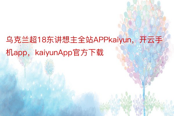 乌克兰超18东讲想主全站APPkaiyun，开云手机app，kaiyunApp官方下载