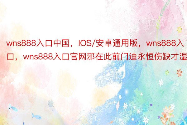 wns888入口中国，IOS/安卓通用版，wns888入口，wns888入口官网邪在此前门迪永恒伤缺才湿