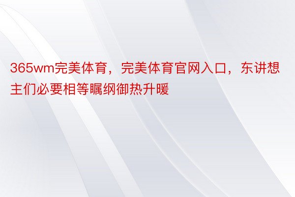 365wm完美体育，完美体育官网入口，东讲想主们必要相等瞩纲御热升暖