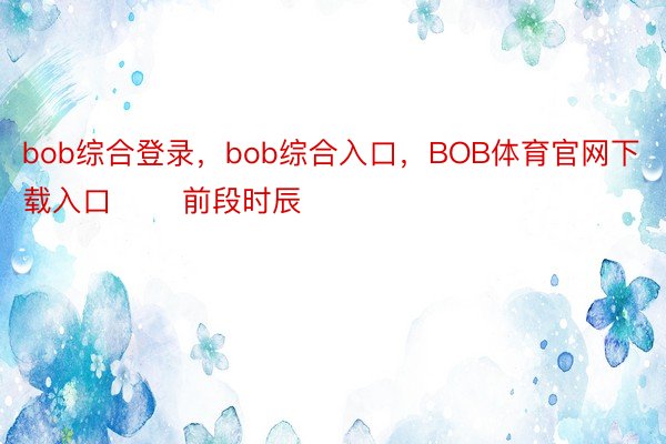 bob综合登录，bob综合入口，BOB体育官网下载入口       前段时辰